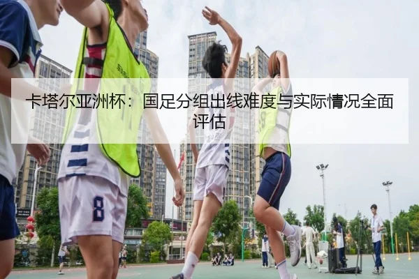 卡塔尔亚洲杯：国足分组出线难度与实际情况全面评估