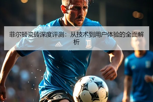 菲尔顿瓷砖深度评测：从技术到用户体验的全面解析