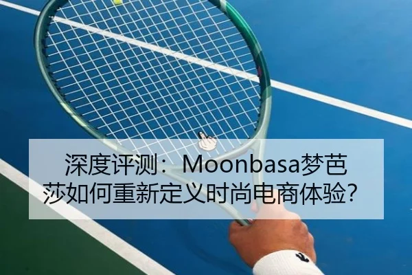 深度评测：Moonbasa梦芭莎如何重新定义时尚电商体验？